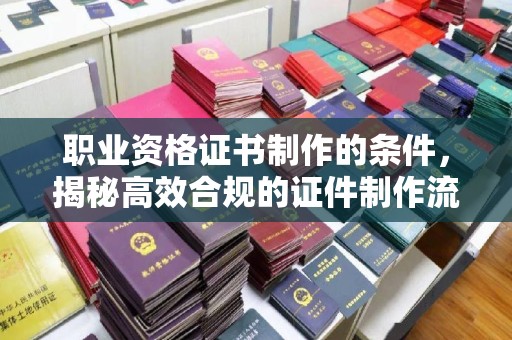 嘉定职业资格证书制作的条件，揭秘高效合规的证件制作流程
